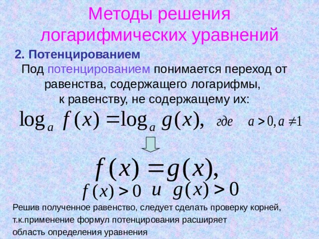 Методы решения логарифмических уравнений 2. Потенцированием  Под потенцированием понимается переход от равенства, содержащего логарифмы,  к равенству, не содержащему их: Решив полученное равенство, следует сделать проверку корней, т.к.применение формул потенцирования расширяет область определения уравнения 