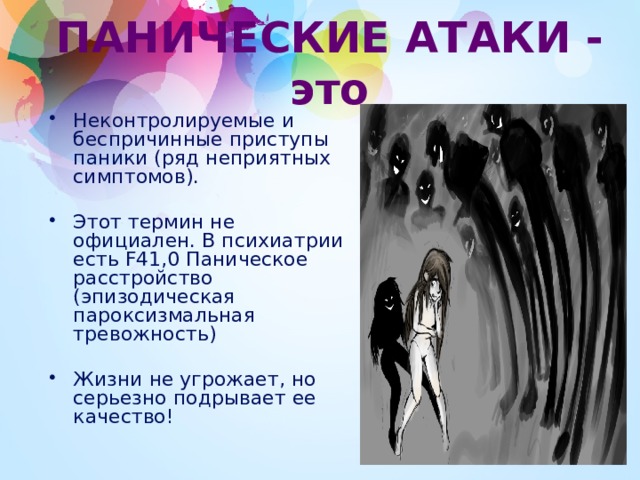 ПАНИЧЕСКИЕ АТАКИ - это Неконтролируемые и беспричинные приступы паники (ряд неприятных симптомов). Этот термин не официален. В психиатрии есть F41,0 Паническое расстройство (эпизодическая пароксизмальная тревожность) Жизни не угрожает, но серьезно подрывает ее качество! 1 