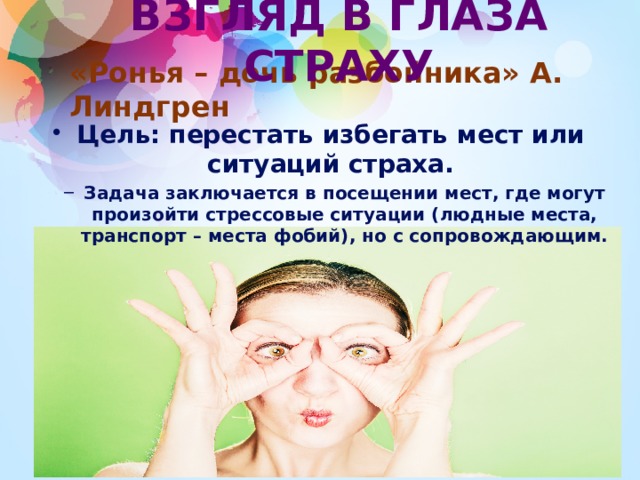 ВЗГЛЯД В ГЛАЗА СТРАХУ «Ронья – дочь разбойника» А. Линдгрен Цель: перестать избегать мест или ситуаций страха. Задача заключается в посещении мест, где могут произойти стрессовые ситуации (людные места, транспорт – места фобий), но с сопровождающим. Задача заключается в посещении мест, где могут произойти стрессовые ситуации (людные места, транспорт – места фобий), но с сопровождающим.  