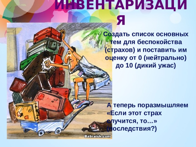 ИНВЕНТАРИЗАЦИЯ Создать список основных тем для беспокойства (страхов) и поставить им оценку от 0 (нейтрально) до 10 (дикий ужас) А теперь поразмышляем «Если этот страх случится, то…» (последствия?) 
