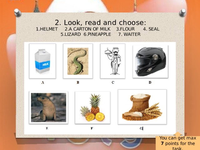 2. Look, read and choose:  1.HELMET 2.A CARTON OF MILK 3.FLOUR 4. SEAL 5.LIZARD 6.PINEAPPLE 7. WAITER   You can get max 7 points for the task. 