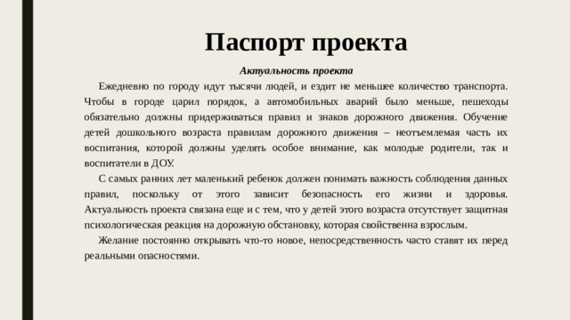 Паспорт проекта Актуальность проекта Ежедневно по городу идут тысячи людей, и ездит не меньшее количество транспорта. Чтобы в городе царил порядок, а автомобильных аварий было меньше, пешеходы обязательно должны придерживаться правил и знаков дорожного движения. Обучение детей дошкольного возраста правилам дорожного движения – неотъемлемая часть их воспитания, которой должны уделять особое внимание, как молодые родители, так и воспитатели в ДОУ. С самых ранних лет маленький ребенок должен понимать важность соблюдения данных правил, поскольку от этого зависит безопасность его жизни и здоровья.  Актуальность проекта связана еще и с тем, что у детей этого возраста отсутствует защитная психологическая реакция на дорожную обстановку, которая свойственна взрослым. Желание постоянно открывать что-то новое, непосредственность часто ставят их перед реальными опасностями.