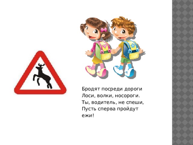 Бродят посреди дороги  Лоси, волки, носороги.  Ты, водитель, не спеши,  Пусть сперва пройдут ежи!