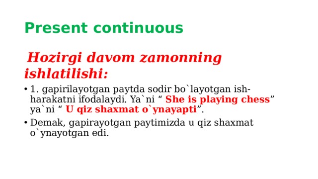 Present continuous   Hozirgi davom zamonning ishlatilishi: 1. gapirilayotgan paytda sodir bo`layotgan ish-harakatni ifodalaydi. Ya`ni “ She is playing chess ” ya`ni “ U qiz shaxmat o`ynayapti ”. Demak, gapirayotgan paytimizda u qiz shaxmat o`ynayotgan edi. 