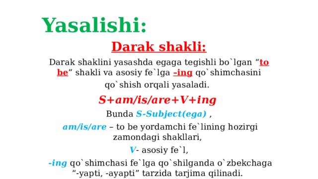 Yasalishi:  Darak shakli: Darak shaklini yasashda egaga tegishli bo`lgan “ to be ” shakli va asosiy fe`lga –ing qo`shimchasini qo`shish orqali yasaladi.  S+am/is/are+V+ing  Bunda S-Subject(ega) ,  am/is/are – to be yordamchi fe`lining hozirgi zamondagi shakllari, V - asosiy fe`l,  -ing qo`shimchasi fe`lga qo`shilganda o`zbekchaga “-yapti, -ayapti” tarzida tarjima qilinadi. 