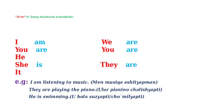    “ To be ” fe`lining shaxslarda moslashishi:      I  am  We  are  You  are  You  are  He   She  is  They  are  It e.g:  I am listening to music. (Men musiqa eshityapman)  They are playing the piano.(Ular pianino chalishyapti)  He is swimming.(U bola suzyapti/cho`milyapti) 