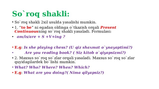 So`roq shakli: So`roq shakli 2xil usulda yasalishi mumkin. 1. “ to be ” ni egadan oldinga o`tkazish orqali Present Continuous ning so`roq shakli yasaladi. Formulasi:  am/is/are + S +V+ing ? E.g : Is she playing chess? (U qiz shaxmat o`ynayaptimi?)  Are you reading book? ( Siz kitob o`qiyapsizmi?) 2. Maxsus so`roq so`zlar orqali yasaladi. Maxsus so`roq so`zlar quyidagilardek bo`lishi mumkin. What? Who? Where? When? Which? E.g : What are you doing?( Nima qilyapsiz?) 