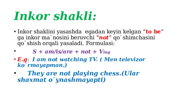 Inkor shakli: Inkor shaklini yasashda egadan keyin kelgan “ to be ” ga inkor ma`nosini beruvchi “ not ” qo`shimchasini qo`shish orqali yasaladi. Formulasi:  S + am/is/are + not + V ing   E.g : I am not watching TV. ( Men televizor ko`rmayapman.)   They are not playing chess.(Ular shaxmat o`ynashmayapti) 