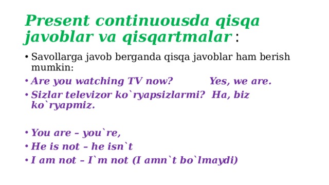 Present continuousda qisqa javoblar va qisqartmalar  : Savollarga javob berganda qisqa javoblar ham berish mumkin: Are you watching TV now? Yes, we are. Sizlar televizor ko`ryapsizlarmi? Ha, biz ko`ryapmiz. You are – you`re, He is not – he isn`t I am not – I`m not (I amn`t bo`lmaydi) 