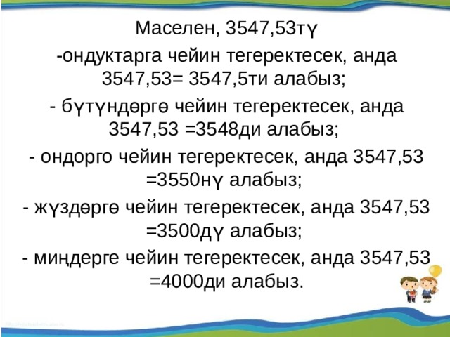 Маселен, 3547,53тү -ондуктарга чейин тегеректесек, анда 3547,53= 3547,5ти алабыз; - бүтүндөргө чейин тегеректесек, анда 3547,53 =3548ди алабыз; - ондорго чейин тегеректесек, анда 3547,53 =3550нү алабыз; - жүздөргө чейин тегеректесек, анда 3547,53 =3500дү алабыз; - миңдерге чейин тегеректесек, анда 3547,53 =4000ди алабыз. 