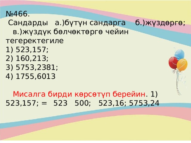 № 466.  Сандарды а.)бүтүн сандарга б.)жүздөргө; в.)жүздүк бөлчөктөргө чейин тегеректегиле  1) 523,157;  2) 160,213;  3) 5753,2381;  4) 1755,6013    Мисалга бирди көрсөтүп берейин . 1) 523,157; =  523 500; 523,16; 5753,24 