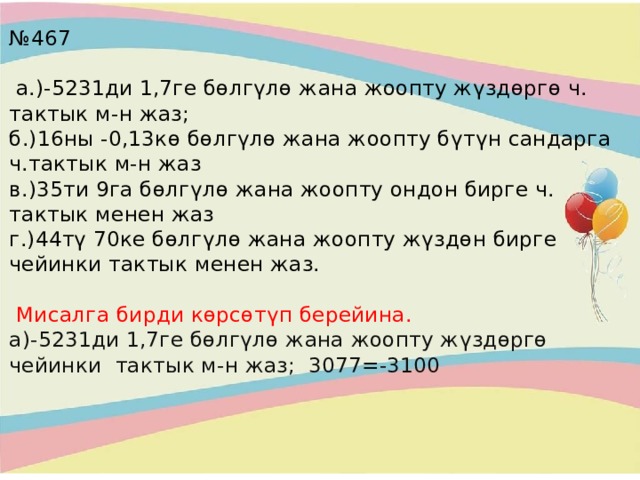 № 467   а.)-5231ди 1,7ге бөлгүлө жана жоопту жүздөргө ч. тактык м-н жаз;  б.)16ны -0,13кө бөлгүлө жана жоопту бүтүн сандарга ч.тактык м-н жаз  в.)35ти 9га бөлгүлө жана жоопту ондон бирге ч. тактык менен жаз  г.)44тү 70ке бөлгүлө жана жоопту жүздөн бирге чейинки тактык менен жаз.    Мисалга бирди көрсөтүп берейина.  а)-5231ди 1,7ге бөлгүлө жана жоопту жүздөргө чейинки тактык м-н жаз; 3077=-3100     