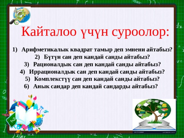 Кайталоо үчүн суроолор: Арифметикалык квадрат тамыр деп эмнени айтабыз? Бүтүн сан деп кандай санды айтабыз? Рационалдык сан деп кандай санды айтабыз? Иррационалдык сан деп кандай санды айтабыз? Комплекстүү сан деп кандай санды айтабыз? Анык сандар деп кандай сандарды айтабыз? 