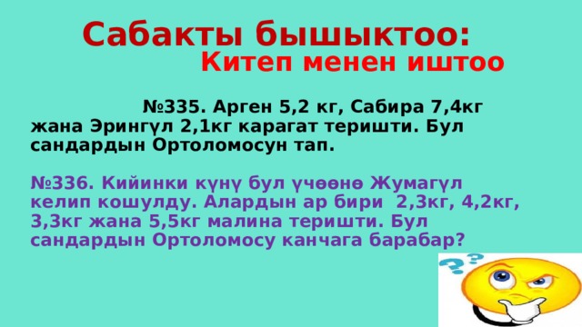 Сабакты бышыктоо:  Китеп менен иштоо  № 335. Арген 5,2 кг, Сабира 7,4кг жана Эрингүл 2,1кг карагат теришти. Бул сандардын Ортоломосун тап.   №336. Кийинки күнү бул үчөөнө Жумагүл келип кошулду. Алардын ар бири 2,3кг, 4,2кг, 3,3кг жана 5,5кг малина теришти. Бул сандардын Ортоломосу канчага барабар? 