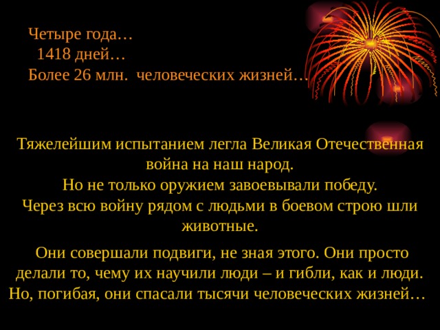 Четыре года…  1418 дней… Более 26 млн. человеческих жизней… Тяжелейшим испытанием легла Великая Отечественная война на наш народ. Но не только оружием завоевывали победу. Через всю войну рядом с людьми в боевом строю шли животные.  Они совершали подвиги, не зная этого. Они просто делали то, чему их научили люди – и гибли, как и люди. Но, погибая, они спасали тысячи человеческих жизней…   