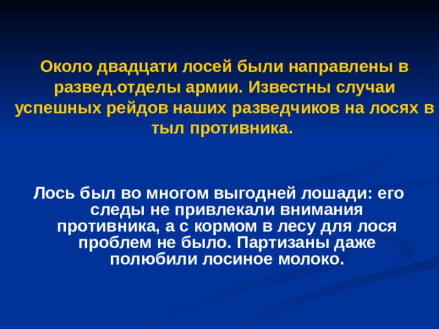 Около двадцати лосей были направлены в развед.отделы армии. Известны случаи успешных рейдов наших разведчиков на лосях в тыл противника. Лось был во многом выгодней лошади: его следы не привлекали внимания противника, а с кормом в лесу для лося проблем не было. Партизаны даже полюбили лосиное молоко. 