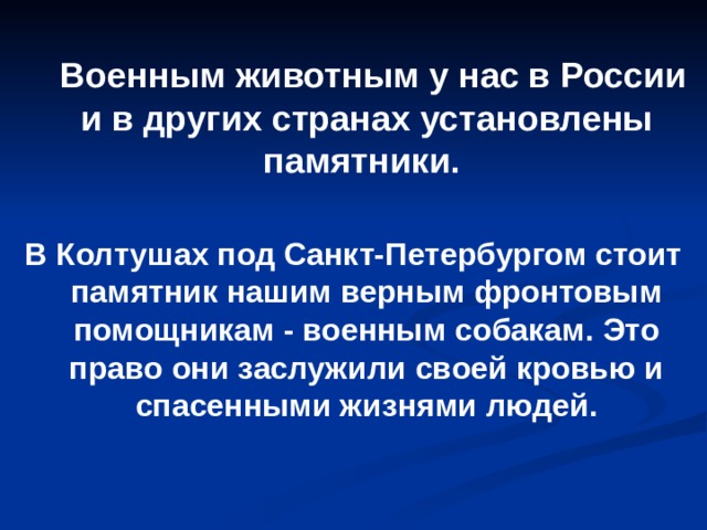  Военным животным у нас в России и в других странах установлены памятники.  В Колтушах под Санкт-Петербургом стоит памятник нашим верным фронтовым помощникам - военным собакам. Это право они заслужили своей кровью и спасенными жизнями людей.  