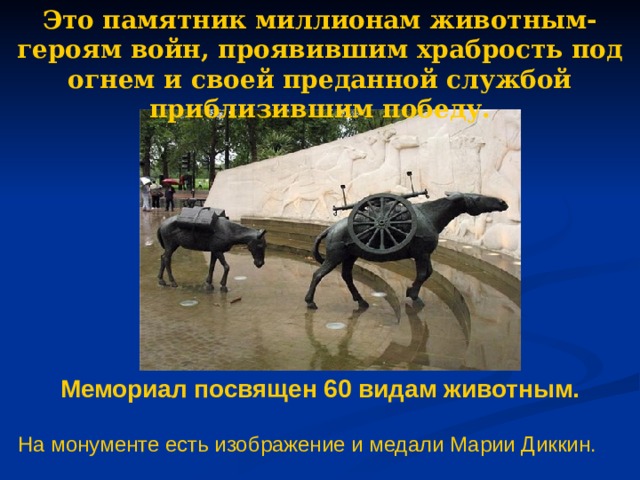 Это памятник миллионам животным-героям войн, проявившим храбрость под огнем и своей преданной службой приблизившим победу. Мемориал посвящен 60 видам животным. На монументе есть изображение и медали Марии Диккин. 