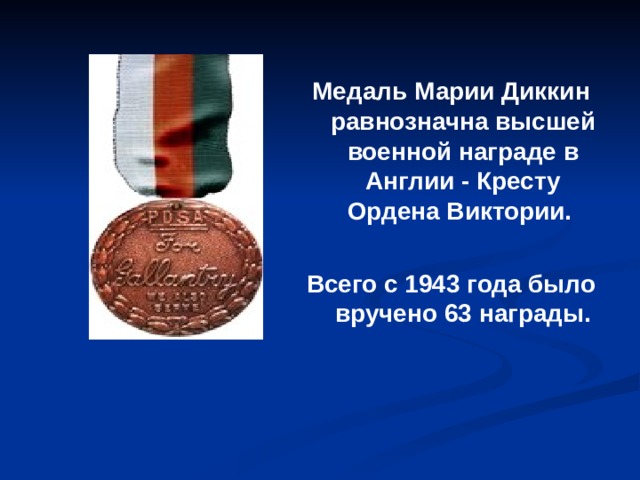 Медаль Марии Диккин равнозначна высшей военной награде в Англии - Кресту Ордена Виктории.  Всего с 1943 года было вручено 63 награды.  