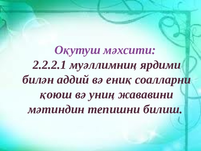 Оқутуш мәхсити: 2.2.2.1 муәллимниң ярдими билән аддий вә ениқ соалларни қоюш вә униң жававини мәтиндин тепишни билиш. 