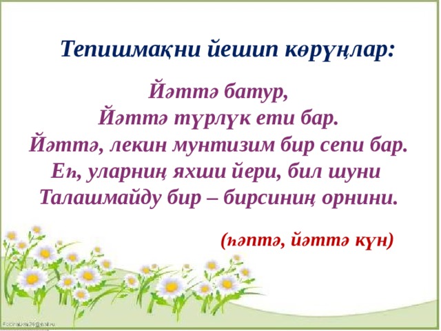Тепишмақни йешип көрүңлар:  Йәттә батур, Йәттә түрлүк ети бар. Йәттә, лекин мунтизим бир сепи бар. Еһ, уларниң яхши йери, бил шуни Талашмайду бир – бирсиниң орнини.  (һәптә, йәттә күн) 