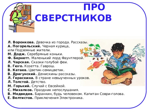  ПРО СВЕРСТНИКОВ    Л. Воронкова. Девочка из города. Рассказы.  А. Погорельский. Черная курица, или Подземные жители.  М. Додж. Серебряные коньки.  Ф. Бернетт. Маленький лорд Фаунтлерой.  Л. Чарская. Сказки голубой феи.  В. Гюго. Козетта. Гаврош.  В. Катаев. Цветик-семицветик.  В. Драгунский. Денискины рассказы.  Л. Гераскина. В стране невыученных уроков.  Л. Толстой. Детство.  М. Горький. Случай с Евсейкой.  С. Михалков. Праздник непослушания.  В. Медведев. Баранкин, будь человеком. Капитан Соври-голова.  Е. Велтистов. Приключения Электроника.    