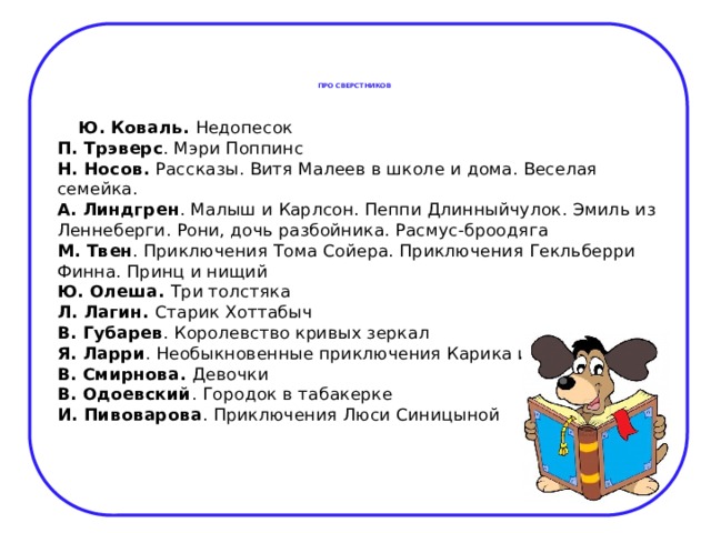 ПРО СВЕРСТНИКОВ    Ю. Коваль. Недопесок  П. Трэверс . Мэри Поппинс  Н. Носов. Рассказы. Витя Малеев в школе и дома. Веселая семейка.  А. Линдгрен . Малыш и Карлсон. Пеппи Длинныйчулок. Эмиль из Леннеберги. Рони, дочь разбойника. Расмус-броодяга  М. Твен . Приключения Тома Сойера. Приключения Гекльберри Финна. Принц и нищий  Ю. Олеша. Три толстяка  Л. Лагин. Старик Хоттабыч  В. Губарев . Королевство кривых зеркал  Я. Ларри . Необыкновенные приключения Карика и Вали  В. Смирнова. Девочки  В. Одоевский . Городок в табакерке  И. Пивоварова . Приключения Люси Синицыной 