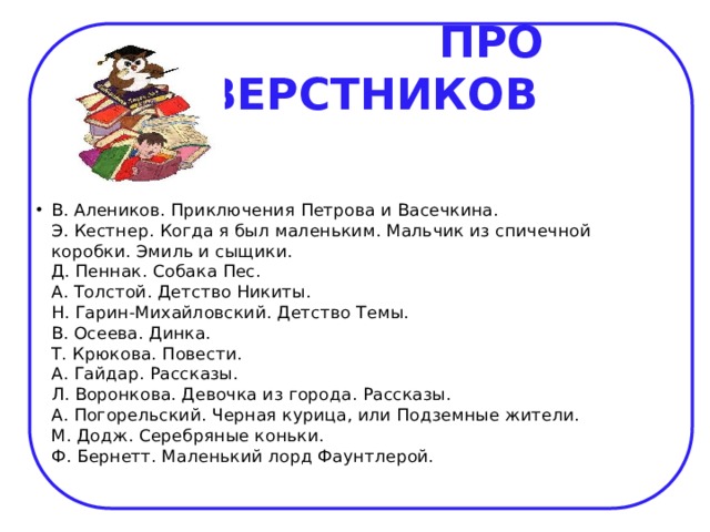  ПРО СВЕРСТНИКОВ В. Алеников. Приключения Петрова и Васечкина.  Э. Кестнер. Когда я был маленьким. Мальчик из спичечной коробки. Эмиль и сыщики.  Д. Пеннак. Собака Пес.  А. Толстой. Детство Никиты.  Н. Гарин-Михайловский. Детство Темы.  В. Осеева. Динка.  Т. Крюкова. Повести.  А. Гайдар. Рассказы.  Л. Воронкова. Девочка из города. Рассказы.  А. Погорельский. Черная курица, или Подземные жители.  М. Додж. Серебряные коньки.  Ф. Бернетт. Маленький лорд Фаунтлерой.   