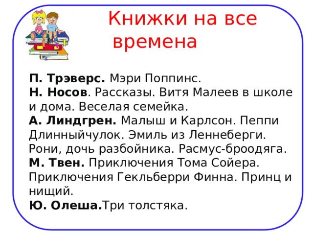  Книжки на все времена  П. Трэверс. Мэри Поппинс.  Н. Носов . Рассказы. Витя Малеев в школе и дома. Веселая семейка.  А. Линдгрен. Малыш и Карлсон. Пеппи Длинныйчулок. Эмиль из Леннеберги. Рони, дочь разбойника. Расмус-броодяга.  М. Твен. Приключения Тома Сойера. Приключения Гекльберри Финна. Принц и нищий.  Ю. Олеша. Три толстяка.  