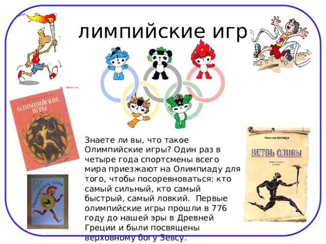 Олимпийские игры Знаете ли вы, что такое Олимпийские игры? Один раз в четыре года спортсмены всего мира приезжают на Олимпиаду для того, чтобы посоревноваться: кто самый сильный, кто самый быстрый, самый ловкий.  Первые олимпийские игры прошли в 776 году до нашей эры в Древней Греции и были посвящены верховному богу Зевсу. 