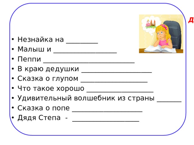 Допиши названия известных книг для детей   Незнайка на _________ Малыш и __________________ Пеппи __________________________ В краю дедушки ____________________ Сказка о глупом ___________________ Что такое хорошо ___________________ Удивительный волшебник из страны _______ Сказка о попе ____________________ Дядя Степа - ___________________ 