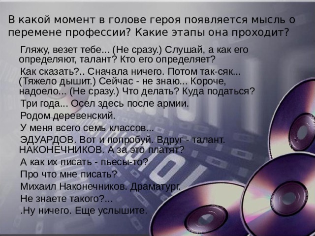 В какой момент в голове героя появляется мысль о перемене профессии? Какие этапы она проходит? Гляжу, везет тебе... (Не сразу.) Слушай, а как его определяют, талант? Кто его определяет? Как сказать?.. Сначала ничего. Потом так-сяк... (Тяжело дышит.) Сейчас - не знаю... Короче, надоело... (Не сразу.) Что делать? Куда податься? Три года... Осел здесь после армии. Родом деревенский. У меня всего семь классов... ЭДУАРДОВ. Вот и попробуй. Вдруг - талант. НАКОНЕЧНИКОВ. А за это платят? А как их писать - пьесы-то? Про что мне писать? Михаил Наконечников. Драматург. Не знаете такого?... .Ну ничего. Еще услышите. 