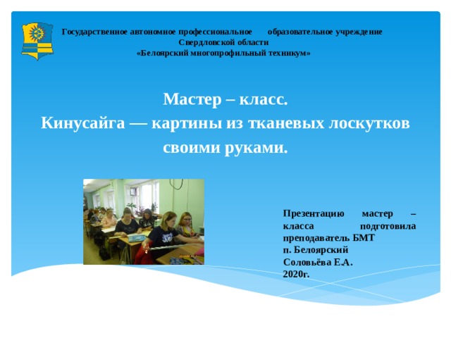 Государственное автономное профессиональное образовательное учреждение  Свердловской области  «Белоярский многопрофильный техникум» Мастер – класс.  Кинусайга — картины из тканевых лоскутков своими руками.   Презентацию мастер – класса подготовила преподаватель БМТ п. Белоярский Соловьёва Е.А. 2020г.  