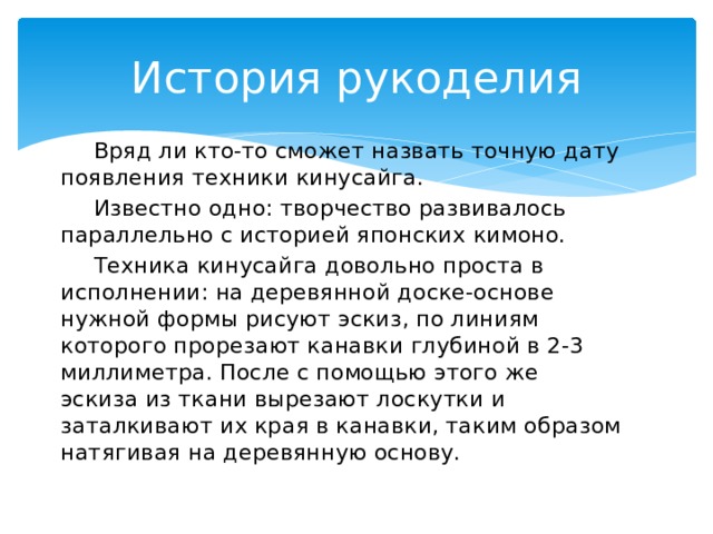 История рукоделия  Вряд ли кто-то сможет назвать точную дату появления техники кинусайга.  Известно одно: творчество развивалось параллельно с историей японских кимоно.  Техника кинусайга довольно проста в исполнении: на деревянной доске-основе нужной формы рисуют эскиз, по линиям которого прорезают канавки глубиной в 2-3 миллиметра. После с помощью этого же эскиза из ткани вырезают лоскутки и заталкивают их края в канавки, таким образом натягивая на деревянную основу.   