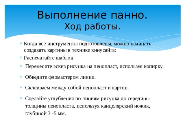 Выполнение панно.  Ход работы. Когда все инструменты подготовлены, можно начинать создавать картины в технике кинусайга : Распечатайте шаблон. Перенесите эскиз рисунка на пенопласт, используя копирку. Обведите фломастером линии. Склеиваем между собой пенопласт и картон. Сделайте углубления по линиям рисунка до середины толщины пенопласта, используя канцелярский ножик, глубиной 3 -5 мм. 