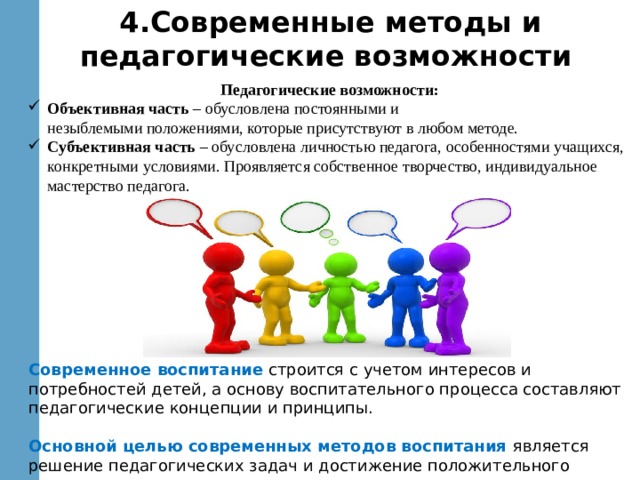 4.Современные методы и педагогические возможности Педагогические возможности: Объективная часть – обусловлена постоянными и  незыблемыми положениями, которые присутствуют в любом методе. Субъективная часть – обусловлена личностью педагога, особенностями учащихся, конкретными условиями. Проявляется собственное творчество, индивидуальное мастерство педагога. Современное воспитание строится с учетом интересов и потребностей детей, а основу воспитательного процесса составляют педагогические концепции и принципы. Основной целью современных методов воспитания является решение педагогических задач и достижение положительного результата в воспитании личности. 
