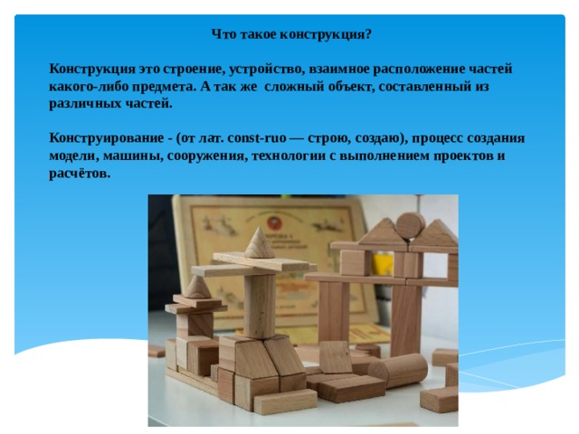 Что такое конструкция?  Конструкция это строение, устройство, взаимное расположение частей какого-либо предмета. А так же сложный объект, составленный из различных частей.  Конструирование - (от лат. const-ruo — строю, создаю), процесс создания модели, машины, сооружения, технологии с выполнением проектов и расчётов. 
