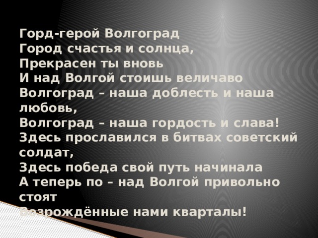 Горд-герой Волгоград  Город счастья и солнца,  Прекрасен ты вновь  И над Волгой стоишь величаво  Волгоград – наша доблесть и наша любовь,  Волгоград – наша гордость и слава!  Здесь прославился в битвах советский солдат,  Здесь победа свой путь начинала  А теперь по – над Волгой привольно стоят  Возрождённые нами кварталы! 