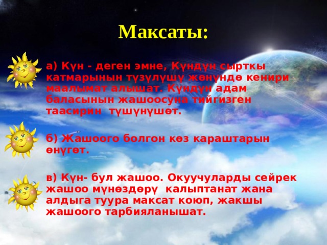 Максаты: а) Күн - деген эмне, Күндүн сырткы катмарынын түзүлүшү жөнүндө кенири  маалымат алышат . Күндүн адам баласынын жашоосуна тийгизген таасирин  түшүнүшөт . б) Жашоого болгон көз караштарын өнүгөт. в) Күн- бул жашоо. Окуучуларды сейрек жашоо мүнөздөрү калыптанат жана алдыга туура максат коюп, жакшы жашоого тарбияланышат.  