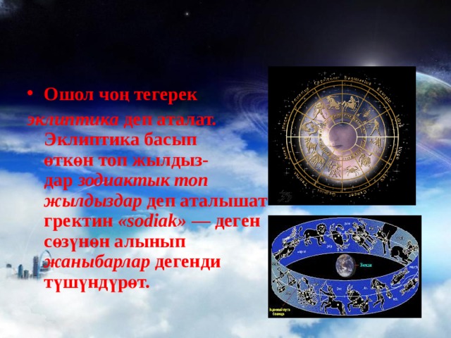 Ошол чоң тегерек эклиптика деп аталат.  Эклиптика басып  өткөн топ жылдыз-  дар зодиактык топ  жылдыздар деп аталышат гректин « sodiak » — деген сөзүнөн алынып жаныбарлар дегенди түшүндүрөт. 