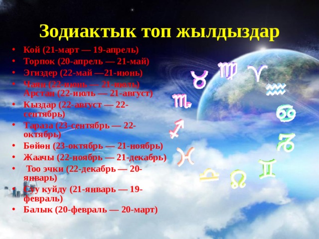 Зодиактык топ жылдыздар Кой (21-март — 19-апрель) Торпок (20-апрель — 21-май) Эгиздер (22-май —21-июнь) Чаян (22-июнь — 21-июль) Арстан (22-июль — 21-август) Кыздар (22-август — 22-сентябрь) Тараза (23-сентябрь — 22-октябрь) Бөйөн (23-октябрь — 21-ноябрь) Жаачы (22-ноябрь — 21-декабрь)  Too эчки (22-декабрь — 20-январь) Суу куйду (21-январь — 19-февраль) Балык (20-февраль — 20-март)  