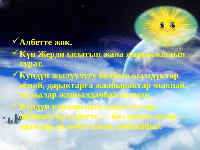 Албетте жок. Күн Жерди ысытып жана жарык кылып турат. Кундүн жылуулугу болбосо өсүмдүктөр өспөй, дарактарга жалбырактар чыкпай, талаалар жашылданбай калмак. Күндүн нурларынан канаттуулар, айбанаттар албетте — биз менен силер — адамдар да кубат алып, кубанабыз.  