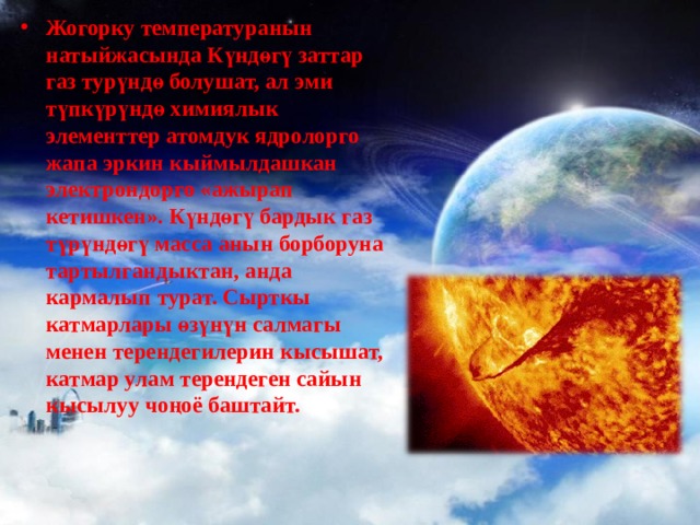 Жогорку температуранын натыйжасында Күндөгү заттар газ турүндө болушат, ал эми түпкүрүндө химиялык элементтер атомдук ядролорго жапа эркин кы й мылдашкан электрондорго «ажырап кетишкен». Күндөгү бардык газ түрүндөгү масса анын борборуна тартылгандыктан, анда кармалып турат. Сырткы катмарлары өзүнүн салмагы менен терендегилерин кысышат, катмар улам терендеген сайын кысылуу чоңоё баштайт. 