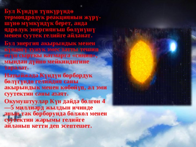 Бул Күндүн түпкүрүндө термоядролук реакциянын жүрү - шүнө мүмкүндүк берет , анда ядролук энергиянъш бөлүнүшү менен суутек гелийге айланат . Бул энергия акырындык менен күндөгү тунук эмес затты тешип өтүп сырткы катмарга « сиңип », мындан дүйнө мейкиндигине таралат . Натыйжада Күндүн борбордук бөлүгүндө гелийдия саны акырындык менен көбөйүп , ал эми суутектин саны азаят . Окумуштуулар Күн дайда болгон 4—5 миллиард жылдын ичинде анын так борборунда болжол менен суутектин жарымы гелийге айланып кетти деп эсептешет .  