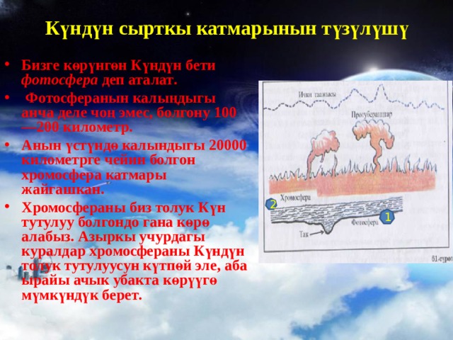Күндүн сырткы катмарынын түзүлүшү   Бизге көрүнгөн Күндүн бети фотосфера деп аталат .  Фотосферанын калыңдыгы анча деле чоң эмес , болгону 100—200 километр . Анын үстүндө калындыгы 20000 километрге чейин болгон хромосфера катмары жайгашкан . Хромосфераны биз толук Күн тутулуу болгондо гана көрө алабыз . Азыркы учурдагы куралдар хромосфераны Күндүн толук тутулуусун күтпөй эле , аба ырайы ачык убакта көрүүгө мүмкүндүк берет .  2 1 