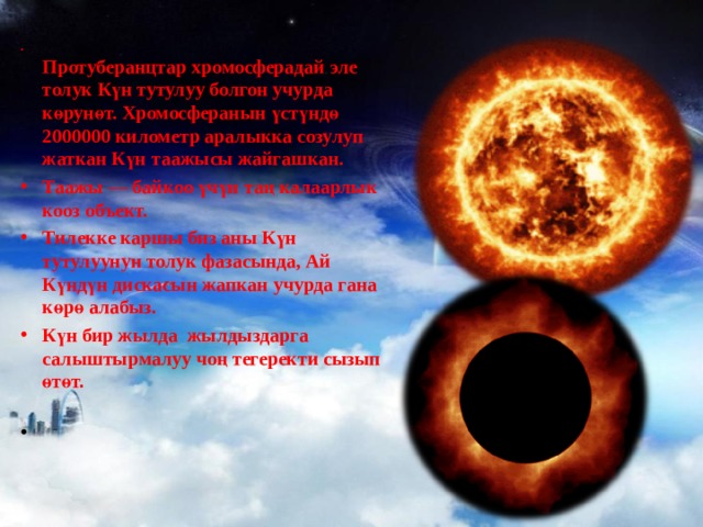  Протуберанцтар хромосферадай эле толук Күн тутулуу болгон учурда көрунөт. Хромосферанын үстүндө 2000000 километр аралыкка созулуп жаткан Күн таажысы жайгашкан. Таажы — байкоо үчүн таң калаарлык кооз объект. Тилекке каршы биз аны Күн тутулуунун толук фазасында, Ай Күндүн дискасын жапкан учурда гана көрө алабыз. Күн бир жылда жылдыздарга салыштырмалуу чоң тегеректи сызып өтөт.   