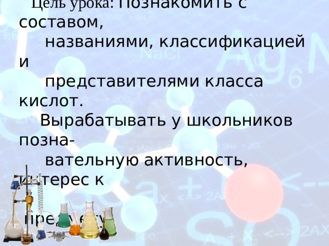        Тема урока: Кислоты   Цель урока: Познакомить с составом,  названиями, классификацией и  представителями класса кислот.  Вырабатывать у школьников позна-  вательную активность, интерес к  предмету.     Кушубекова Чинара  Асанбековна   