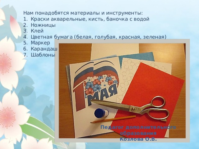 Нам понадобятся материалы и инструменты: Краски акварельные, кисть, баночка с водой Ножницы Клей Цветная бумага (белая, голубая, красная, зеленая) Маркер Карандаш Шаблоны  Педагог дополнительного образования Козлова О.В. 