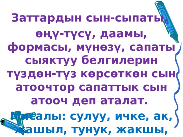 Заттардын сын-сыпаты, өңү-түсү, даамы, формасы, мүнөзү, сапаты сыяктуу белгилерин түздөн-түз көрсөткөн сын атоочтор сапаттык сын атооч деп аталат. Мисалы: сулуу, ичке, ак, жашыл, тунук, жакшы, жаман, өтө чоң.  