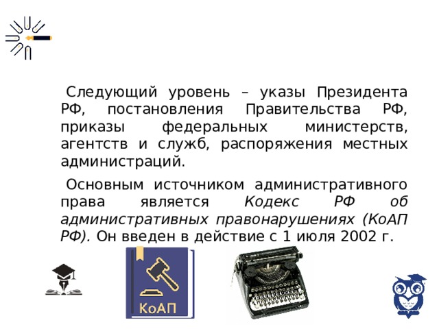 Следующий уровень – указы Президента РФ, постановления Правительства РФ, приказы федеральных министерств, агентств и служб, распоряжения местных администраций. Основным источником административного права является Кодекс РФ об административных правонарушениях (КоАП РФ). Он введен в действие с 1 июля 2002 г. 